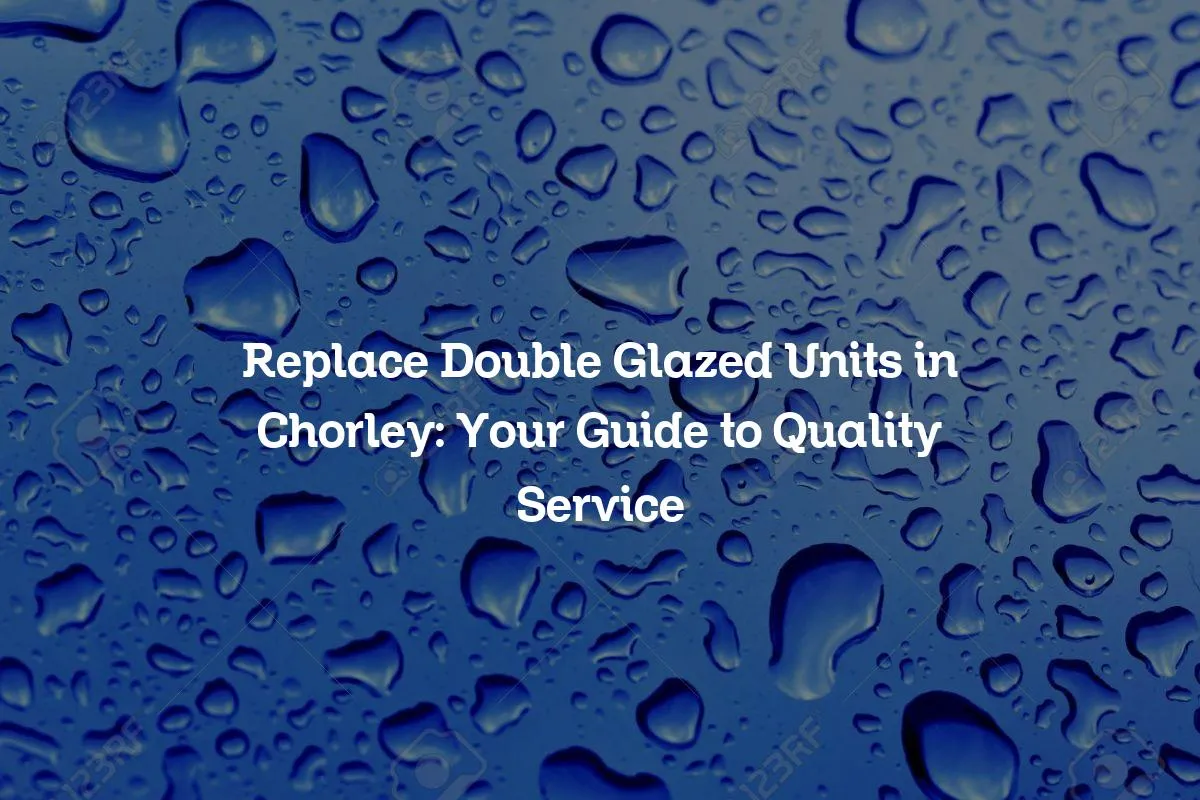 Replace Double Glazed Units in Chorley: Your Guide to Quality Service