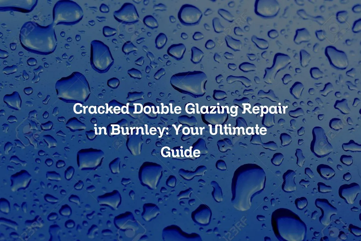 Cracked Double Glazing Repair in Burnley: Your Ultimate Guide