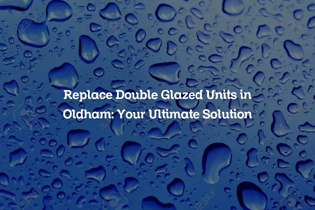 Replace Double Glazed Units in Oldham: Your Ultimate Solution