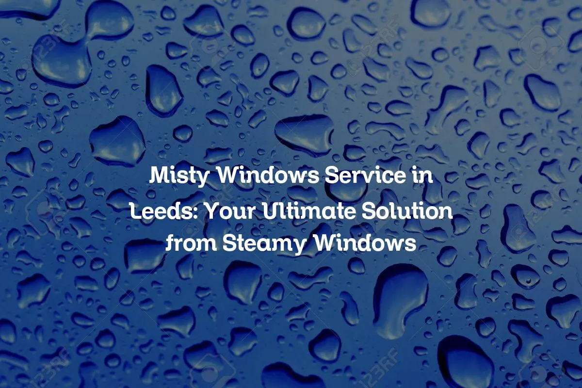 Misty Windows Service in Leeds: Your Ultimate Solution from Steamy Windows
