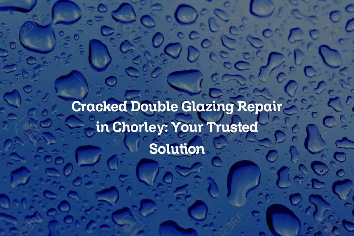 Cracked Double Glazing Repair in Chorley: Your Trusted Solution